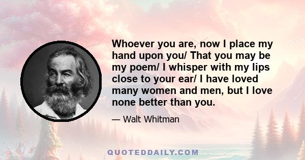 Whoever you are, now I place my hand upon you/ That you may be my poem/ I whisper with my lips close to your ear/ I have loved many women and men, but I love none better than you.