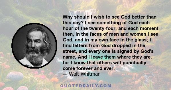 Why should I wish to see God better than this day? I see something of God each hour of the twenty-four, and each moment then, In the faces of men and women I see God, and in my own face in the glass; I find letters from 