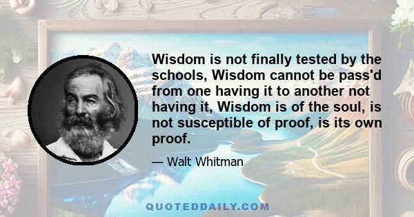 Wisdom is not finally tested by the schools, Wisdom cannot be pass'd from one having it to another not having it, Wisdom is of the soul, is not susceptible of proof, is its own proof.