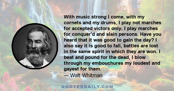 With music strong I come, with my cornets and my drums, I play not marches for accepted victors only, I play marches for conquer'd and slain persons. Have you heard that it was good to gain the day? I also say it is