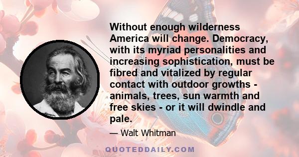 Without enough wilderness America will change. Democracy, with its myriad personalities and increasing sophistication, must be fibred and vitalized by regular contact with outdoor growths - animals, trees, sun warmth