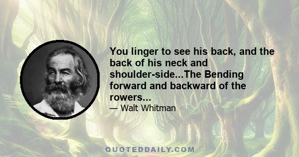 You linger to see his back, and the back of his neck and shoulder-side...The Bending forward and backward of the rowers...