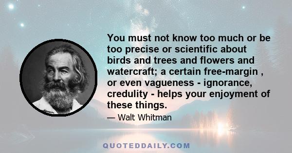 You must not know too much or be too precise or scientific about birds and trees and flowers and watercraft; a certain free-margin , or even vagueness - ignorance, credulity - helps your enjoyment of these things.