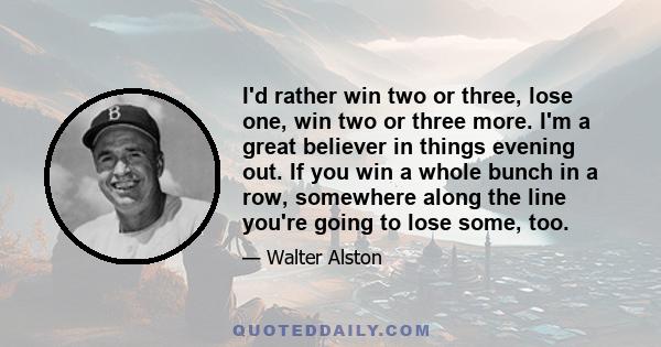 I'd rather win two or three, lose one, win two or three more. I'm a great believer in things evening out. If you win a whole bunch in a row, somewhere along the line you're going to lose some, too.