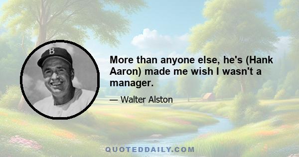 More than anyone else, he's (Hank Aaron) made me wish I wasn't a manager.