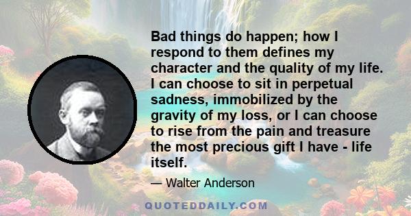 Bad things do happen; how I respond to them defines my character and the quality of my life. I can choose to sit in perpetual sadness, immobilized by the gravity of my loss, or I can choose to rise from the pain and