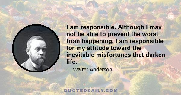 I am responsible. Although I may not be able to prevent the worst from happening, I am responsible for my attitude toward the inevitable misfortunes that darken life.