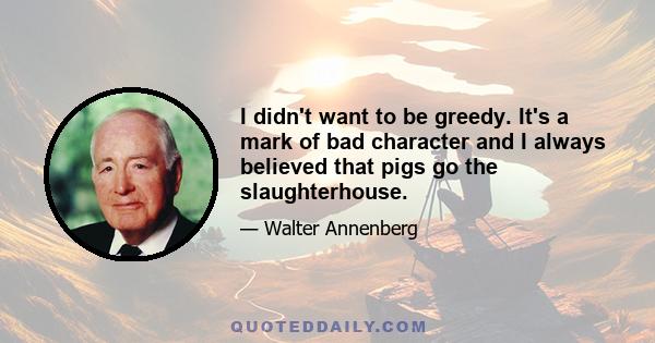 I didn't want to be greedy. It's a mark of bad character and I always believed that pigs go the slaughterhouse.