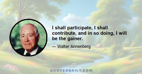 I shall participate, I shall contribute, and in so doing, I will be the gainer.