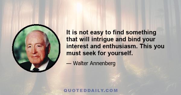 It is not easy to find something that will intrigue and bind your interest and enthusiasm. This you must seek for yourself.