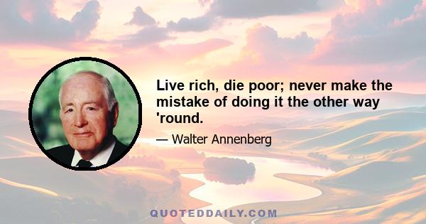 Live rich, die poor; never make the mistake of doing it the other way 'round.