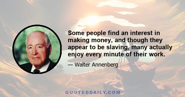 Some people find an interest in making money, and though they appear to be slaving, many actually enjoy every minute of their work.