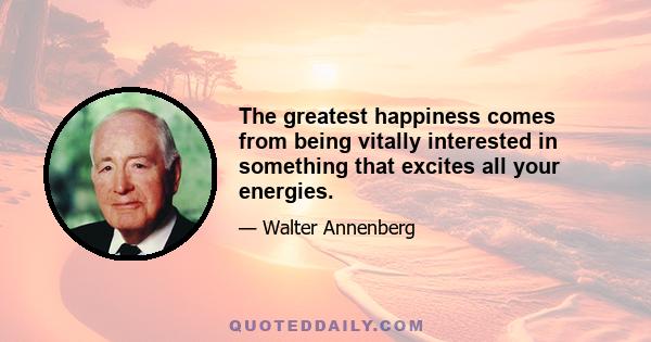 The greatest happiness comes from being vitally interested in something that excites all your energies.