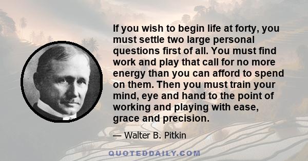 If you wish to begin life at forty, you must settle two large personal questions first of all. You must find work and play that call for no more energy than you can afford to spend on them. Then you must train your