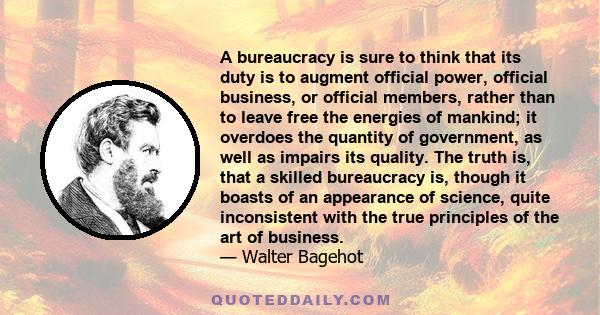 A bureaucracy is sure to think that its duty is to augment official power, official business, or official members, rather than to leave free the energies of mankind; it overdoes the quantity of government, as well as