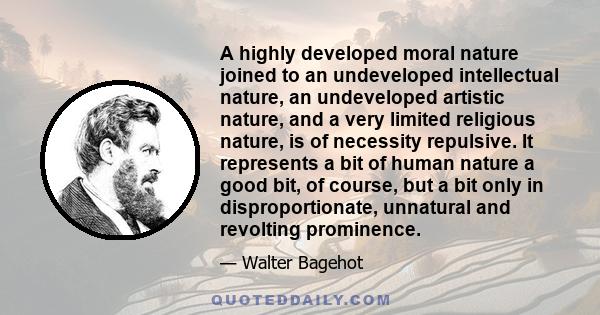 A highly developed moral nature joined to an undeveloped intellectual nature, an undeveloped artistic nature, and a very limited religious nature, is of necessity repulsive. It represents a bit of human nature a good