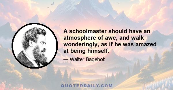 A schoolmaster should have an atmosphere of awe, and walk wonderingly, as if he was amazed at being himself.