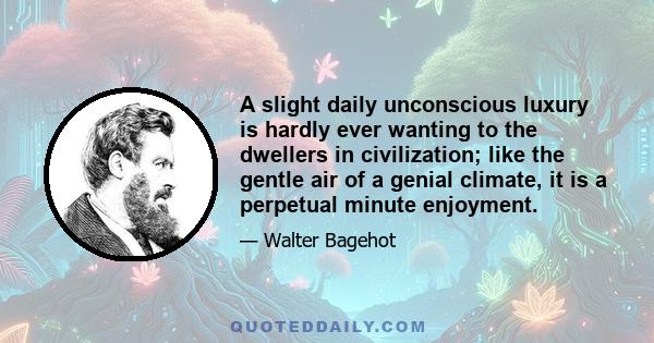 A slight daily unconscious luxury is hardly ever wanting to the dwellers in civilization; like the gentle air of a genial climate, it is a perpetual minute enjoyment.