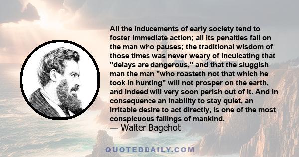 All the inducements of early society tend to foster immediate action; all its penalties fall on the man who pauses; the traditional wisdom of those times was never weary of inculcating that delays are dangerous, and