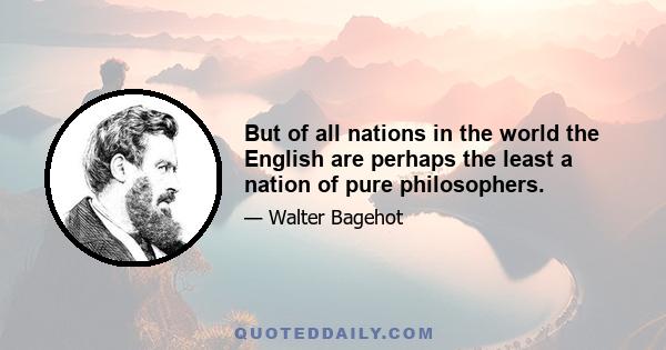 But of all nations in the world the English are perhaps the least a nation of pure philosophers.