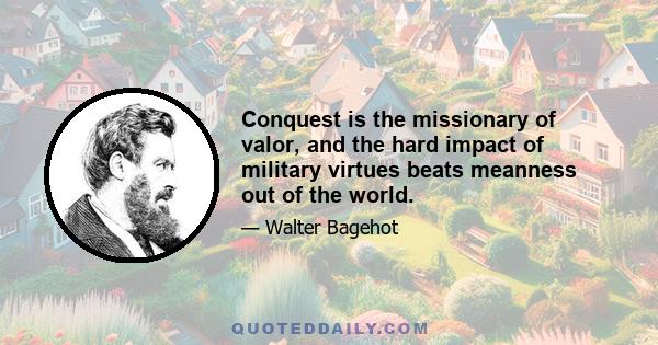 Conquest is the missionary of valor, and the hard impact of military virtues beats meanness out of the world.