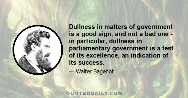 Dullness in matters of government is a good sign, and not a bad one - in particular, dullness in parliamentary government is a test of its excellence, an indication of its success.