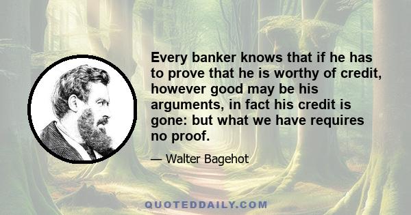 Every banker knows that if he has to prove that he is worthy of credit, however good may be his arguments, in fact his credit is gone: but what we have requires no proof.