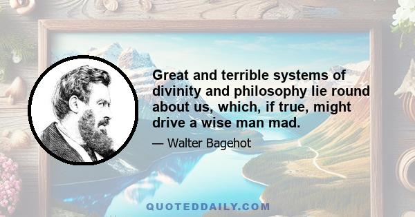 Great and terrible systems of divinity and philosophy lie round about us, which, if true, might drive a wise man mad.