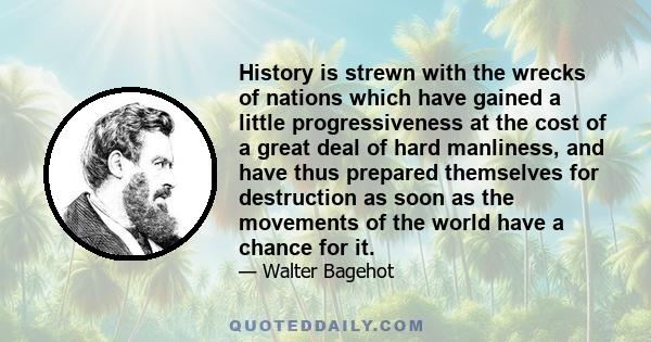 History is strewn with the wrecks of nations which have gained a little progressiveness at the cost of a great deal of hard manliness, and have thus prepared themselves for destruction as soon as the movements of the