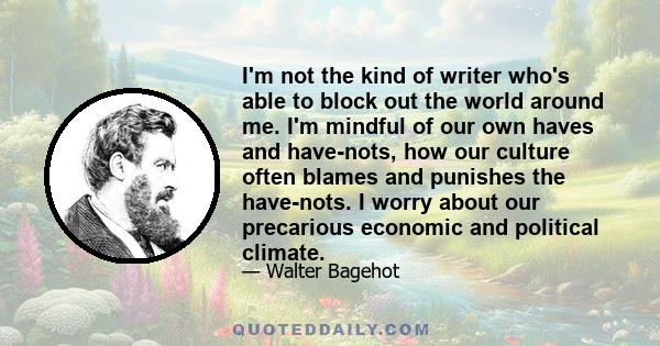 I'm not the kind of writer who's able to block out the world around me. I'm mindful of our own haves and have-nots, how our culture often blames and punishes the have-nots. I worry about our precarious economic and