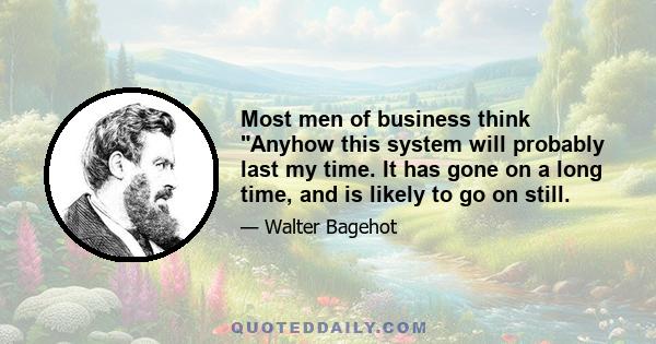 Most men of business think Anyhow this system will probably last my time. It has gone on a long time, and is likely to go on still.