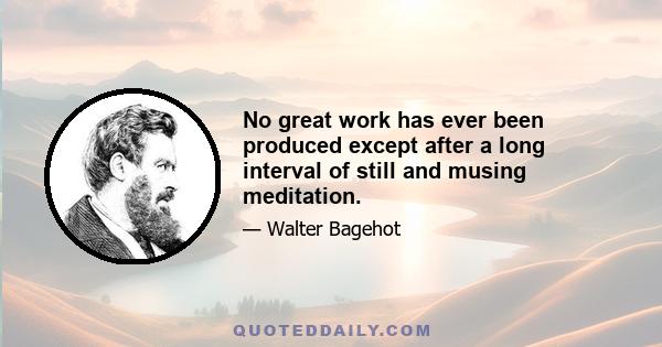 No great work has ever been produced except after a long interval of still and musing meditation.