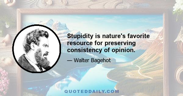 Stupidity is nature's favorite resource for preserving consistency of opinion.