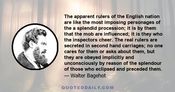 The apparent rulers of the English nation are like the most imposing personages of the a splendid procession; it is by them that the mob are influenced; it is they who the inspectors cheer. The real rulers are secreted