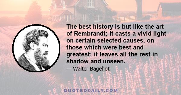 The best history is but like the art of Rembrandt; it casts a vivid light on certain selected causes, on those which were best and greatest; it leaves all the rest in shadow and unseen.