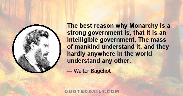 The best reason why Monarchy is a strong government is, that it is an intelligible government. The mass of mankind understand it, and they hardly anywhere in the world understand any other.