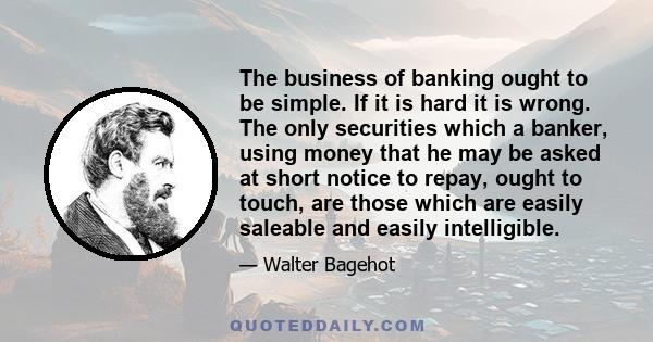 The business of banking ought to be simple. If it is hard it is wrong. The only securities which a banker, using money that he may be asked at short notice to repay, ought to touch, are those which are easily saleable