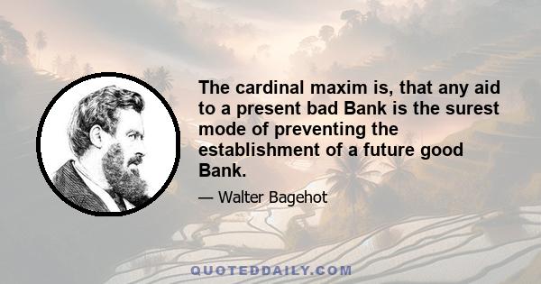 The cardinal maxim is, that any aid to a present bad Bank is the surest mode of preventing the establishment of a future good Bank.