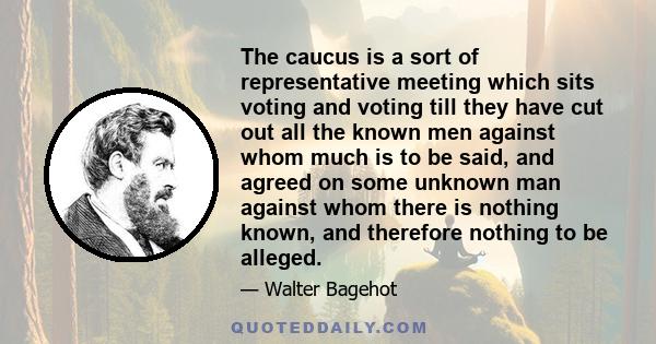 The caucus is a sort of representative meeting which sits voting and voting till they have cut out all the known men against whom much is to be said, and agreed on some unknown man against whom there is nothing known,