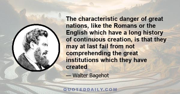 The characteristic danger of great nations, like the Romans or the English which have a long history of continuous creation, is that they may at last fail from not comprehending the great institutions which they have