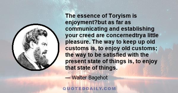 The essence of Toryism is enjoyment?but as far as communicating and establishing your creed are concernedtrya little pleasure. The way to keep up old customs is, to enjoy old customs; the way to be satisfied with the