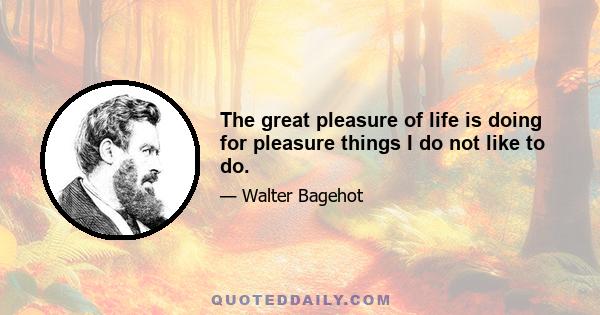 The great pleasure of life is doing for pleasure things I do not like to do.