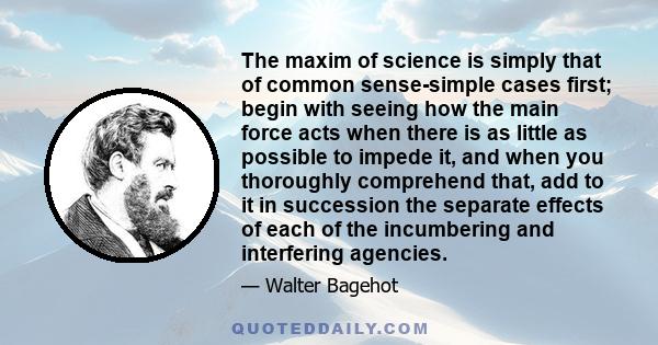 The maxim of science is simply that of common sense-simple cases first; begin with seeing how the main force acts when there is as little as possible to impede it, and when you thoroughly comprehend that, add to it in