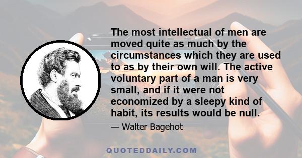 The most intellectual of men are moved quite as much by the circumstances which they are used to as by their own will. The active voluntary part of a man is very small, and if it were not economized by a sleepy kind of