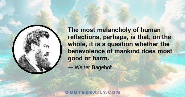 The most melancholy of human reflections, perhaps, is that, on the whole, it is a question whether the benevolence of mankind does most good or harm.