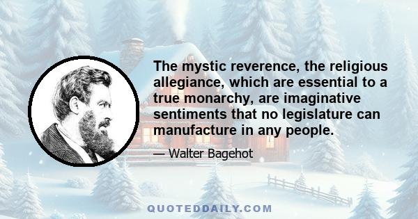 The mystic reverence, the religious allegiance, which are essential to a true monarchy, are imaginative sentiments that no legislature can manufacture in any people.