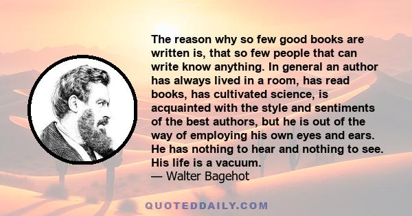 The reason why so few good books are written is, that so few people that can write know anything. In general an author has always lived in a room, has read books, has cultivated science, is acquainted with the style and 