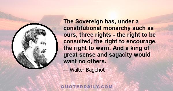 The Sovereign has, under a constitutional monarchy such as ours, three rights - the right to be consulted, the right to encourage, the right to warn. And a king of great sense and sagacity would want no others.