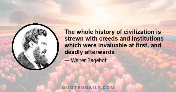 The whole history of civilization is strewn with creeds and institutions which were invaluable at first, and deadly afterwards