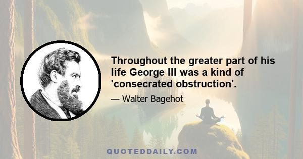 Throughout the greater part of his life George III was a kind of 'consecrated obstruction'.